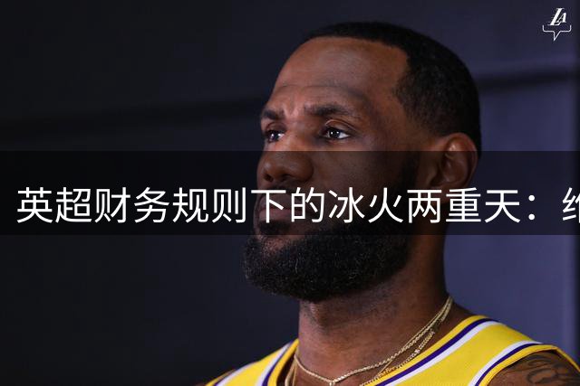 英超财务规则下的冰火两重天：维拉卖血求生 热刺疯狂引援